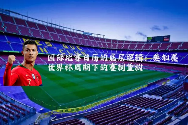 国际比赛日历的底层逻辑：美加墨世界杯周期下的赛制重构