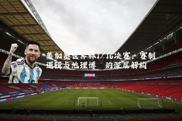 美加墨世界杯1/16决赛:赛制逻辑与地理博弈的深层解构