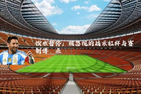 饮水暂停:被忽视的战术杠杆与赛制博弈点